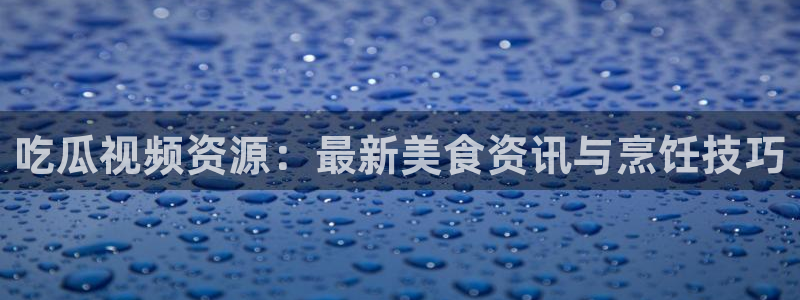 yourport吃瓜网：吃瓜视频资源：最新美食资讯与烹饪技巧