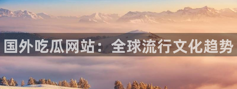 51cgfun吃瓜网 必看大瓜：国外吃瓜网站：全球流行文化趋势