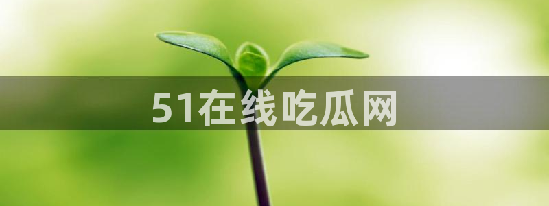 51吃瓜全网吃最快的瓜：51在线吃瓜网