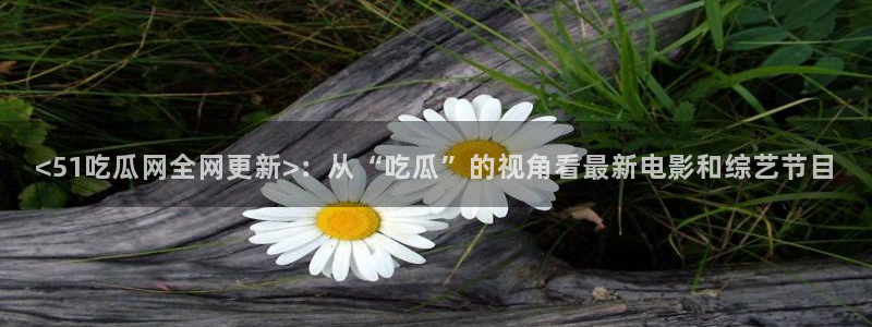51吃瓜最新官网是多少：<51吃瓜网全网更新>：从“吃瓜”的视角看最新电影和综艺节目
