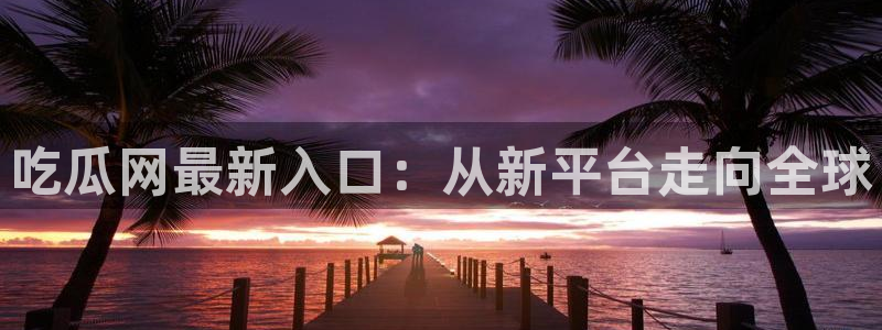 51吃瓜备用线路：吃瓜网最新入口：从新平台走向全球