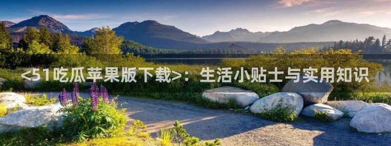 51吃瓜今日大瓜必吃大瓜:<51吃瓜苹果版下载>:生活小贴士与实用知识